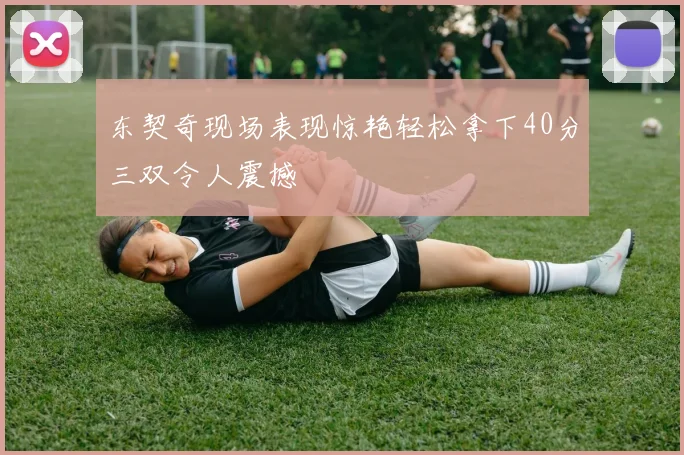 东契奇现场表现惊艳轻松拿下40分三双令人震撼