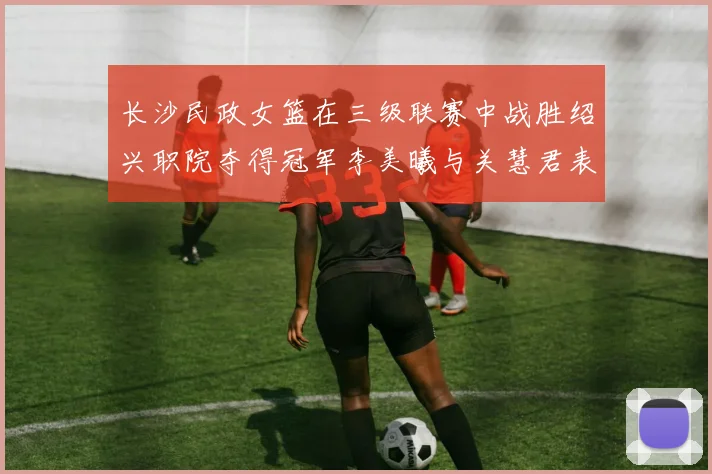长沙民政女篮在三级联赛中战胜绍兴职院夺得冠军李美曦与关慧君表现出色