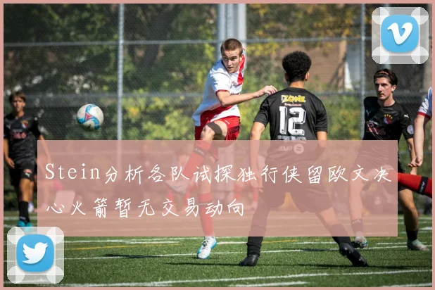 Stein分析各队试探独行侠留欧文决心火箭暂无交易动向