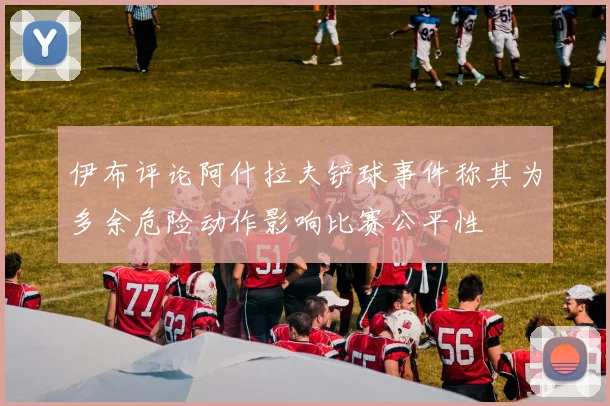 伊布评论阿什拉夫铲球事件称其为多余危险动作影响比赛公平性
