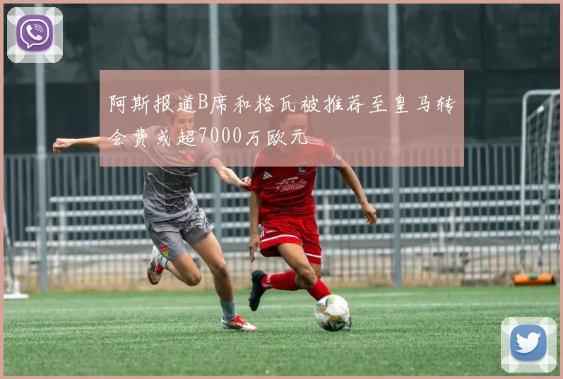 阿斯报道B席和格瓦被推荐至皇马转会费或超7000万欧元