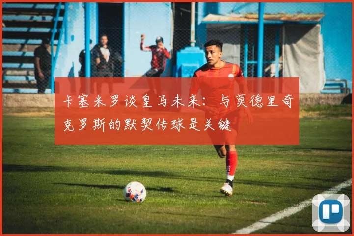 卡塞米罗谈皇马未来：与莫德里奇克罗斯的默契传球是关键