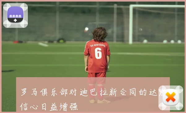 罗马俱乐部对迪巴拉新合同的达成信心日益增强