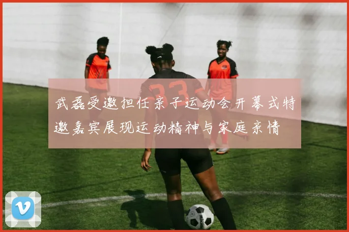 武磊受邀担任亲子运动会开幕式特邀嘉宾展现运动精神与家庭亲情