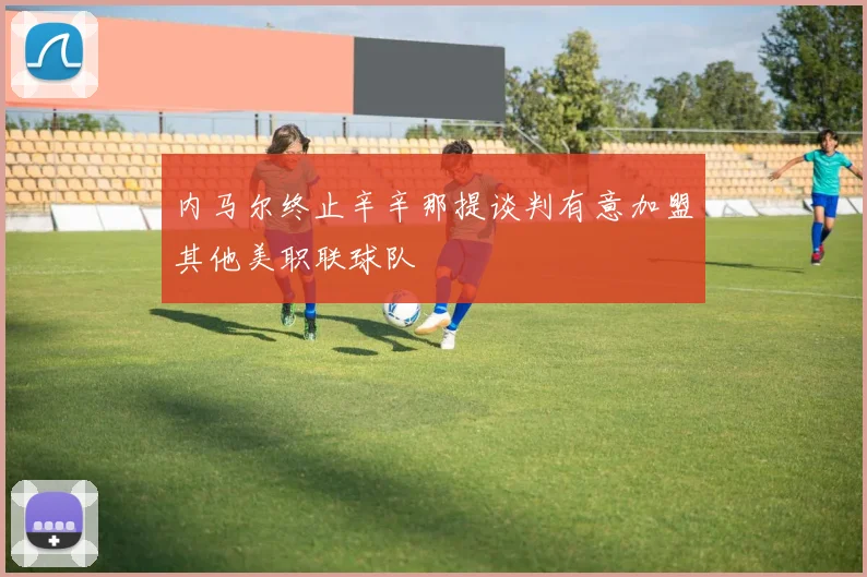 内马尔终止辛辛那提谈判有意加盟其他美职联球队