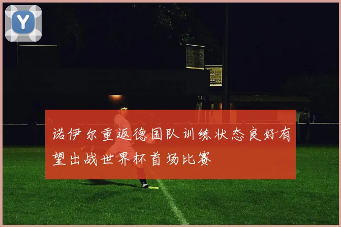 诺伊尔重返德国队训练状态良好有望出战世界杯首场比赛